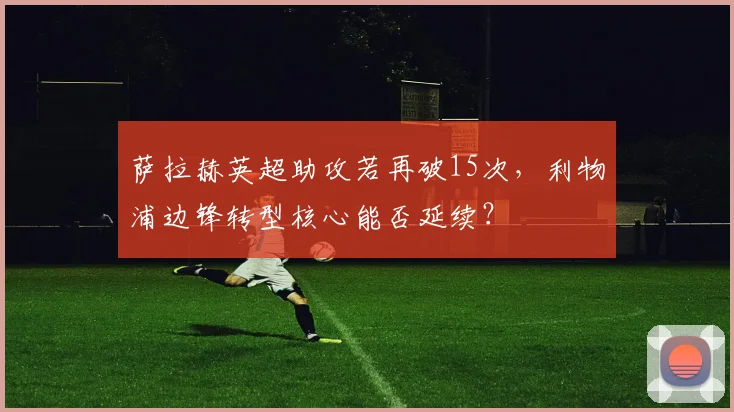 萨拉赫英超助攻若再破15次，利物浦边锋转型核心能否延续？