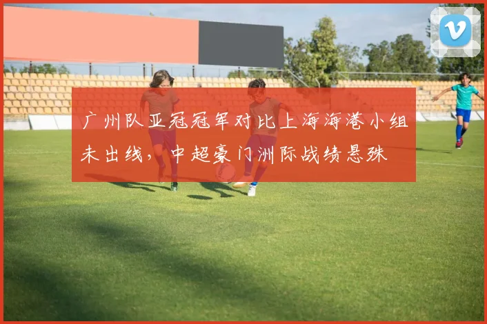广州队亚冠冠军对比上海海港小组未出线，中超豪门洲际战绩悬殊
