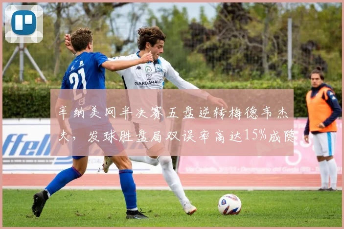 辛纳美网半决赛五盘逆转梅德韦杰夫，发球胜盘局双误率高达15%成隐患