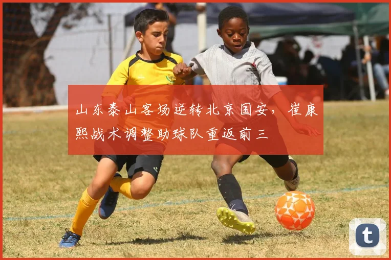 山东泰山客场逆转北京国安，崔康熙战术调整助球队重返前三