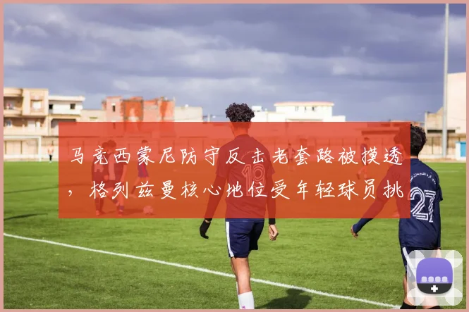 马竞西蒙尼防守反击老套路被摸透，格列兹曼核心地位受年轻球员挑战