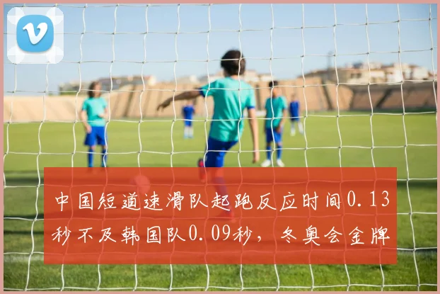 中国短道速滑队起跑反应时间0.13秒不及韩国队0.09秒，冬奥会金牌争夺存忧__br_