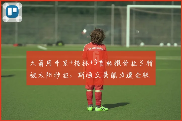 火箭用申京+格林+3首轮报价杜兰特被太阳秒拒，斯通交易能力遭全联盟嘲笑