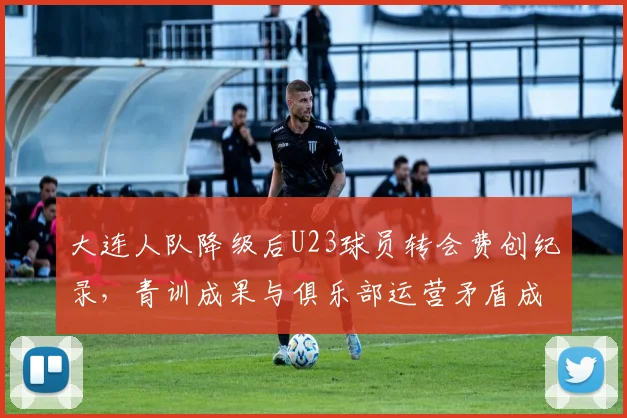 大连人队降级后U23球员转会费创纪录，青训成果与俱乐部运营矛盾成死结